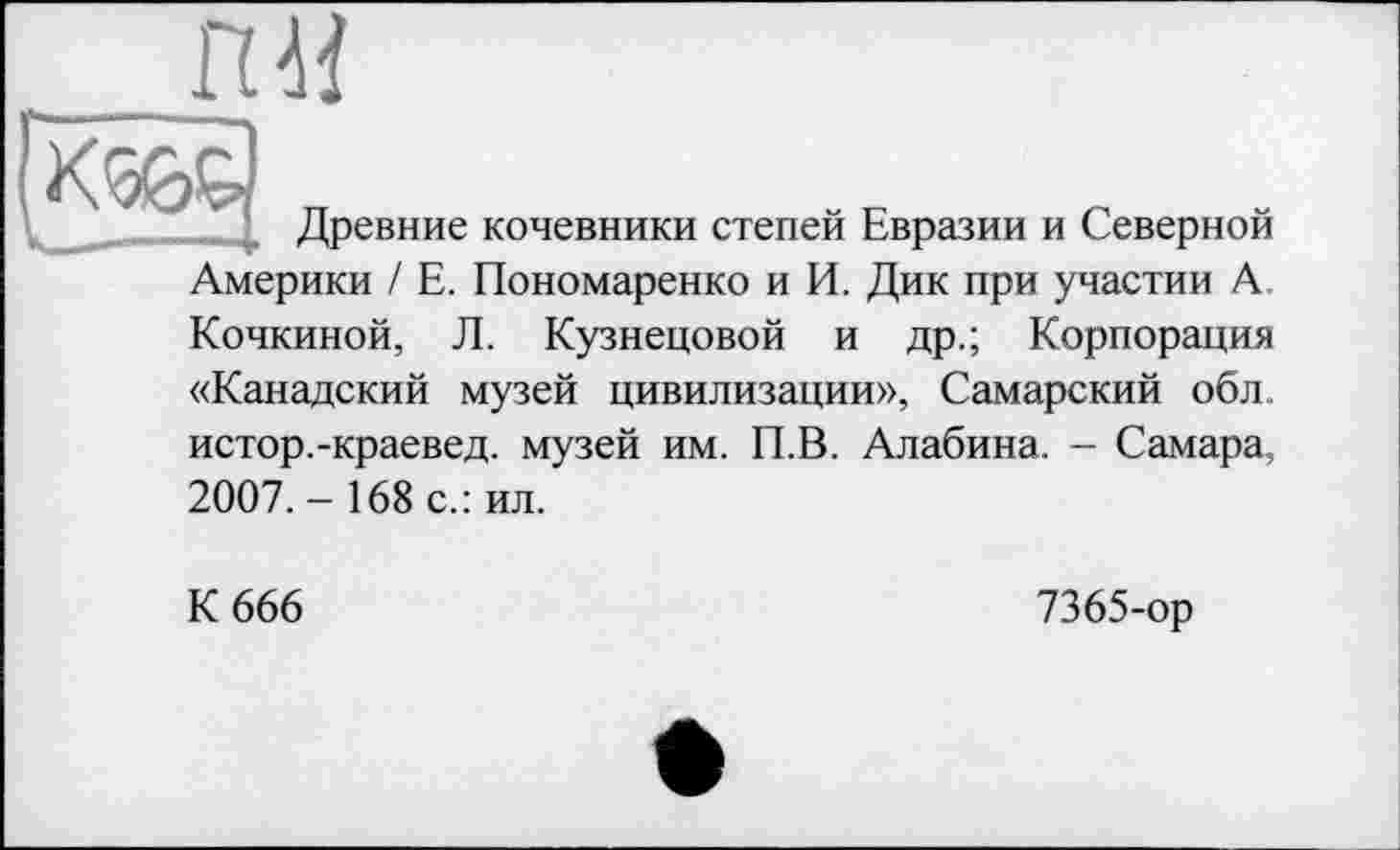 ﻿!K%d
М
Древние кочевники степей Евразии и Северной
Америки / Е. Пономаренко и И. Дик при участии А
Кочкиной, Л. Кузнецовой и др.; Корпорация
«Канадский музей цивилизации», Самарский обл. истор.-краевед, музей им. П.В. Алабина. - Самара, 2007. - 168 с.: ил.
К 666
7365-ор